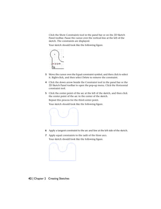 Click the Show Constraints tool in the panel bar or on the 2D Sketch
Panel toolbar. Pause the cursor over the vertical line at the left of the
sketch. The constraints are displayed.
Your sketch should look like the following figure.
3 Move the cursor over the Equal constraint symbol, and then click to select
it. Right-click, and then select Delete to remove the constraint.
4 Click the down arrow beside the Constraint tool in the panel bar or the
2D Sketch Panel toolbar to open the pop-up menu. Click the Horizontal
constraint tool.
5 Click the center point of the arc at the left of the sketch, and then click
the center point of the arc in the center of the sketch.
Repeat this process for the third center point.
Your sketch should look like the following figure.
6 Apply a tangent constraint to the arc and line at the left side of the sketch.
7 Apply equal constraints to the radii of the three arcs.
Your sketch should look like the following figure.
42 | Chapter 2 Creating Sketches
 