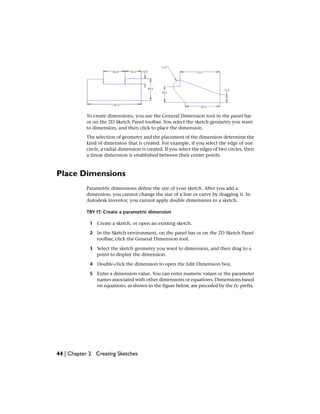 To create dimensions, you use the General Dimension tool in the panel bar
or on the 2D Sketch Panel toolbar. You select the sketch geometry you want
to dimension, and then click to place the dimension.
The selection of geometry and the placement of the dimension determine the
kind of dimension that is created. For example, if you select the edge of one
circle, a radial dimension is created. If you select the edges of two circles, then
a linear dimension is established between their center points.
Place Dimensions
Parametric dimensions define the size of your sketch. After you add a
dimension, you cannot change the size of a line or curve by dragging it. In
Autodesk Inventor, you cannot apply double dimensions to a sketch.
TRY IT: Create a parametric dimension
1 Create a sketch, or open an existing sketch.
2 In the Sketch environment, on the panel bar or on the 2D Sketch Panel
toolbar, click the General Dimension tool.
3 Select the sketch geometry you want to dimension, and then drag to a
point to display the dimension.
4 Double-click the dimension to open the Edit Dimension box.
5 Enter a dimension value. You can enter numeric values or the parameter
names associated with other dimensions or equations. Dimensions based
on equations, as shown in the figure below, are preceded by the fx: prefix.
44 | Chapter 2 Creating Sketches
 