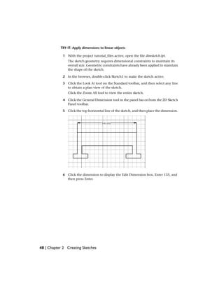 TRY IT: Apply dimensions to linear objects
1 With the project tutorial_files active, open the file dimsketch.ipt.
The sketch geometry requires dimensional constraints to maintain its
overall size. Geometric constraints have already been applied to maintain
the shape of the sketch.
2 In the browser, double-click Sketch1 to make the sketch active.
3 Click the Look At tool on the Standard toolbar, and then select any line
to obtain a plan view of the sketch.
Click the Zoom All tool to view the entire sketch.
4 Click the General Dimension tool in the panel bar or from the 2D Sketch
Panel toolbar.
5 Click the top horizontal line of the sketch, and then place the dimension.
6 Click the dimension to display the Edit Dimension box. Enter 135, and
then press Enter.
48 | Chapter 2 Creating Sketches
 