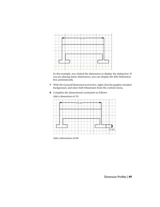 In this example, you clicked the dimension to display the dialog box. If
you are placing many dimensions, you can display the Edit Dimension
box automatically.
7 With the General Dimension tool active, right-click the graphics window
background, and select Edit Dimension from the context menu.
8 Complete the dimensional constraints as follows:
Add a dimension of 10.
Add a dimension of 60.
Dimension Profiles | 49
 