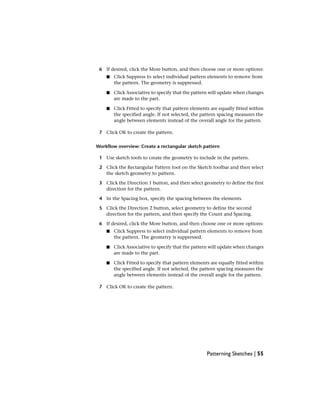 6 If desired, click the More button, and then choose one or more options:
■ Click Suppress to select individual pattern elements to remove from
the pattern. The geometry is suppressed.
■ Click Associative to specify that the pattern will update when changes
are made to the part.
■ Click Fitted to specify that pattern elements are equally fitted within
the specified angle. If not selected, the pattern spacing measures the
angle between elements instead of the overall angle for the pattern.
7 Click OK to create the pattern.
Workflow overview: Create a rectangular sketch pattern
1 Use sketch tools to create the geometry to include in the pattern.
2 Click the Rectangular Pattern tool on the Sketch toolbar and then select
the sketch geometry to pattern.
3 Click the Direction 1 button, and then select geometry to define the first
direction for the pattern.
4 In the Spacing box, specify the spacing between the elements.
5 Click the Direction 2 button, select geometry to define the second
direction for the pattern, and then specify the Count and Spacing.
6 If desired, click the More button, and then choose one or more options:
■ Click Suppress to select individual pattern elements to remove from
the pattern. The geometry is suppressed.
■ Click Associative to specify that the pattern will update when changes
are made to the part.
■ Click Fitted to specify that pattern elements are equally fitted within
the specified angle. If not selected, the pattern spacing measures the
angle between elements instead of the overall angle for the pattern.
7 Click OK to create the pattern.
Patterning Sketches | 55
 