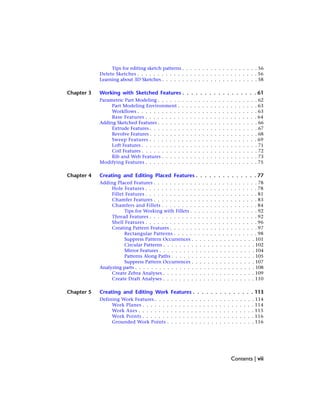Tips for editing sketch patterns . . . . . . . . . . . . . . . . . . . 56
Delete Sketches . . . . . . . . . . . . . . . . . . . . . . . . . . . . . . 56
Learning about 3D Sketches . . . . . . . . . . . . . . . . . . . . . . . . 58
Chapter 3 Working with Sketched Features . . . . . . . . . . . . . . . . . 61
Parametric Part Modeling . . . . . . . . . . . . . . . . . . . . . . . . . 62
Part Modeling Environment . . . . . . . . . . . . . . . . . . . . 63
Workflows . . . . . . . . . . . . . . . . . . . . . . . . . . . . . . 63
Base Features . . . . . . . . . . . . . . . . . . . . . . . . . . . . 64
Adding Sketched Features . . . . . . . . . . . . . . . . . . . . . . . . . 66
Extrude Features . . . . . . . . . . . . . . . . . . . . . . . . . . . 67
Revolve Features . . . . . . . . . . . . . . . . . . . . . . . . . . . 68
Sweep Features . . . . . . . . . . . . . . . . . . . . . . . . . . . 69
Loft Features . . . . . . . . . . . . . . . . . . . . . . . . . . . . . 71
Coil Features . . . . . . . . . . . . . . . . . . . . . . . . . . . . . 72
Rib and Web Features . . . . . . . . . . . . . . . . . . . . . . . . 73
Modifying Features . . . . . . . . . . . . . . . . . . . . . . . . . . . . 75
Chapter 4 Creating and Editing Placed Features . . . . . . . . . . . . . . 77
Adding Placed Features . . . . . . . . . . . . . . . . . . . . . . . . . . 78
Hole Features . . . . . . . . . . . . . . . . . . . . . . . . . . . . 78
Fillet Features . . . . . . . . . . . . . . . . . . . . . . . . . . . . 81
Chamfer Features . . . . . . . . . . . . . . . . . . . . . . . . . . 83
Chamfers and Fillets . . . . . . . . . . . . . . . . . . . . . . . . 84
Tips for Working with Fillets . . . . . . . . . . . . . . . . . 92
Thread Features . . . . . . . . . . . . . . . . . . . . . . . . . . . 92
Shell Features . . . . . . . . . . . . . . . . . . . . . . . . . . . . 96
Creating Pattern Features . . . . . . . . . . . . . . . . . . . . . . 97
Rectangular Patterns . . . . . . . . . . . . . . . . . . . . . 98
Suppress Pattern Occurrences . . . . . . . . . . . . . . . . 101
Circular Patterns . . . . . . . . . . . . . . . . . . . . . . . 102
Mirror Features . . . . . . . . . . . . . . . . . . . . . . . . 104
Patterns Along Paths . . . . . . . . . . . . . . . . . . . . . 105
Suppress Pattern Occurrences . . . . . . . . . . . . . . . . 107
Analyzing parts . . . . . . . . . . . . . . . . . . . . . . . . . . . . . . 108
Create Zebra Analyses . . . . . . . . . . . . . . . . . . . . . . . 109
Create Draft Analyses . . . . . . . . . . . . . . . . . . . . . . . 110
Chapter 5 Creating and Editing Work Features . . . . . . . . . . . . . . 113
Defining Work Features . . . . . . . . . . . . . . . . . . . . . . . . . 114
Work Planes . . . . . . . . . . . . . . . . . . . . . . . . . . . . 114
Work Axes . . . . . . . . . . . . . . . . . . . . . . . . . . . . . 115
Work Points . . . . . . . . . . . . . . . . . . . . . . . . . . . . 116
Grounded Work Points . . . . . . . . . . . . . . . . . . . . . . 116
Contents | vii
 