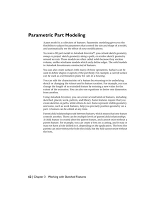 Parametric Part Modeling
A part model is a collection of features. Parametric modeling gives you the
flexibility to adjust the parameters that control the size and shape of a model,
and automatically see the effect of your modifications.
To create a 3D part model in Autodesk Inventor®, you extrude sketch geometry,
sweep or project sketch geometry along a path, or revolve sketch geometry
around an axis. These models are often called solids because they enclose
volume, unlike wireframe models which only define edges. The solid models
in Autodesk Inventorare constructed of features.
You can also create surfaces with many of these operations. Surfaces can be
used to define shapes or aspects of the part body. For example, a curved surface
can be used as a termination plane for cuts in a housing.
You can edit the characteristics of a feature by returning to its underlying
sketch or changing the values used in feature creation. For example, you can
change the length of an extruded feature by entering a new value for the
extent of the extrusion. You can also use equations to derive one dimension
from another.
Using Autodesk Inventor, you can create several kinds of features, including
sketched, placed, work, pattern, and library. Some features require that you
create sketches or paths, while others do not. Some represent visible geometry,
and some, such as work features, help you precisely position geometry on a
part. A feature can be edited at any time.
Parent/child relationships exist between features, which means that one feature
controls another. There can be multiple levels of parent/child relationships.
A child feature is created after the parent feature, and cannot exist without a
parent feature. For example, you can create a boss on a casting, and it may or
may not have a hole drilled in it, depending on the application. The boss (the
parent) can exist without the hole (the child), but the hole cannot exist without
the boss.
62 | Chapter 3 Working with Sketched Features
 