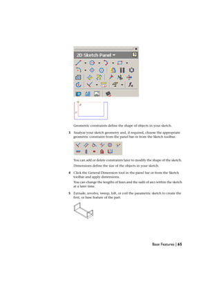 Geometric constraints define the shape of objects in your sketch.
3 Analyze your sketch geometry and, if required, choose the appropriate
geometric constraint from the panel bar or from the Sketch toolbar.
You can add or delete constraints later to modify the shape of the sketch.
Dimensions define the size of the objects in your sketch.
4 Click the General Dimension tool in the panel bar or from the Sketch
toolbar and apply dimensions.
You can change the lengths of lines and the radii of arcs within the sketch
at a later time.
5 Extrude, revolve, sweep, loft, or coil the parametric sketch to create the
first, or base feature of the part.
Base Features | 65
 