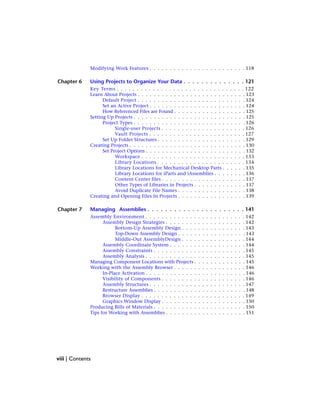 Modifying Work Features . . . . . . . . . . . . . . . . . . . . . . . . 118
Chapter 6 Using Projects to Organize Your Data . . . . . . . . . . . . . . 121
Key Terms . . . . . . . . . . . . . . . . . . . . . . . . . . . . . . . . 122
Learn About Projects . . . . . . . . . . . . . . . . . . . . . . . . . . . 123
Default Project . . . . . . . . . . . . . . . . . . . . . . . . . . . 124
Set an Active Project . . . . . . . . . . . . . . . . . . . . . . . . 124
How Referenced Files are Found . . . . . . . . . . . . . . . . . . 125
Setting Up Projects . . . . . . . . . . . . . . . . . . . . . . . . . . . . 125
Project Types . . . . . . . . . . . . . . . . . . . . . . . . . . . . 126
Single-user Projects . . . . . . . . . . . . . . . . . . . . . 126
Vault Projects . . . . . . . . . . . . . . . . . . . . . . . . 127
Set Up Folder Structures . . . . . . . . . . . . . . . . . . . . . . 129
Creating Projects . . . . . . . . . . . . . . . . . . . . . . . . . . . . . 130
Set Project Options . . . . . . . . . . . . . . . . . . . . . . . . . 132
Workspace . . . . . . . . . . . . . . . . . . . . . . . . . . 133
Library Locations . . . . . . . . . . . . . . . . . . . . . . 134
Library Locations for Mechanical Desktop Parts . . . . . . 135
Library Locations for iParts and iAssemblies . . . . . . . . 136
Content Center files . . . . . . . . . . . . . . . . . . . . . 137
Other Types of Libraries in Projects . . . . . . . . . . . . . 137
Avoid Duplicate File Names . . . . . . . . . . . . . . . . . 138
Creating and Opening Files In Projects . . . . . . . . . . . . . . . . . 139
Chapter 7 Managing Assemblies . . . . . . . . . . . . . . . . . . . . . . 141
Assembly Environment . . . . . . . . . . . . . . . . . . . . . . . . . 142
Assembly Design Strategies . . . . . . . . . . . . . . . . . . . . 142
Bottom-Up Assembly Design . . . . . . . . . . . . . . . . 143
Top-Down Assembly Design . . . . . . . . . . . . . . . . . 143
Middle-Out AssemblyDesign . . . . . . . . . . . . . . . . 144
Assembly Coordinate System . . . . . . . . . . . . . . . . . . . 144
Assembly Constraints . . . . . . . . . . . . . . . . . . . . . . . 145
Assembly Analysis . . . . . . . . . . . . . . . . . . . . . . . . . 145
Managing Component Locations with Projects . . . . . . . . . . . . . 145
Working with the Assembly Browser . . . . . . . . . . . . . . . . . . 146
In-Place Activation . . . . . . . . . . . . . . . . . . . . . . . . . 146
Visibility of Components . . . . . . . . . . . . . . . . . . . . . 146
Assembly Structures . . . . . . . . . . . . . . . . . . . . . . . . 147
Restructure Assemblies . . . . . . . . . . . . . . . . . . . . . . . 148
Browser Display . . . . . . . . . . . . . . . . . . . . . . . . . . 149
Graphics Window Display . . . . . . . . . . . . . . . . . . . . . 150
Producing Bills of Materials . . . . . . . . . . . . . . . . . . . . . . . 150
Tips for Working with Assemblies . . . . . . . . . . . . . . . . . . . . 151
viii | Contents
 