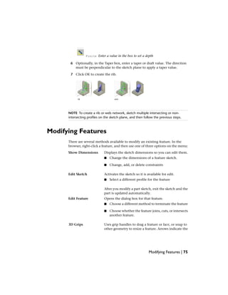 Finite Enter a value in the box to set a depth
6 Optionally, in the Taper box, enter a taper or draft value. The direction
must be perpendicular to the sketch plane to apply a taper value.
7 Click OK to create the rib.
NOTE To create a rib or web network, sketch multiple intersecting or non-
intersecting profiles on the sketch plane, and then follow the previous steps.
Modifying Features
There are several methods available to modify an existing feature. In the
browser, right-click a feature, and then use one of three options on the menu:
Displays the sketch dimensions so you can edit them.Show Dimensions
■ Change the dimensions of a feature sketch.
■ Change, add, or delete constraints
Activates the sketch so it is available for edit.Edit Sketch
■ Select a different profile for the feature
After you modify a part sketch, exit the sketch and the
part is updated automatically.
Opens the dialog box for that feature.Edit Feature
■ Choose a different method to terminate the feature
■ Choose whether the feature joins, cuts, or intersects
another feature.
Uses grip handles to drag a feature or face, or snap to
other geometry to resize a feature. Arrows indicate the
3D Grips
Modifying Features | 75
 