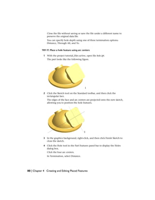 Close the file without saving or save the file under a different name to
preserve the original data file.
You can specify hole depth using one of three termination options:
Distance, Through All, and To.
TRY IT: Place a hole feature using arc centers
1 With the project tutorial_files active, open file hole.ipt.
The part looks like the following figure.
2 Click the Sketch tool on the Standard toolbar, and then click the
rectangular face.
The edges of the face and arc centers are projected onto the new sketch,
allowing you to position the hole features.
3 In the graphics background, right-click, and then click Finish Sketch to
close the sketch.
4 Click the Hole tool in the Part Features panel bar to display the Holes
dialog box.
Click the four arc centers.
In Termination, select Distance.
80 | Chapter 4 Creating and Editing Placed Features
 