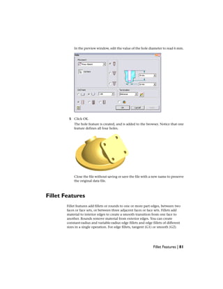 In the preview window, edit the value of the hole diameter to read 6 mm.
5 Click OK.
The hole feature is created, and is added to the browser. Notice that one
feature defines all four holes.
Close the file without saving or save the file with a new name to preserve
the original data file.
Fillet Features
Fillet features add fillets or rounds to one or more part edges, between two
faces or face sets, or between three adjacent faces or face sets. Fillets add
material to interior edges to create a smooth transition from one face to
another. Rounds remove material from exterior edges. You can create
constant-radius and variable-radius edge fillets and edge fillets of different
sizes in a single operation. For edge fillets, tangent (G1) or smooth (G2)
Fillet Features | 81
 