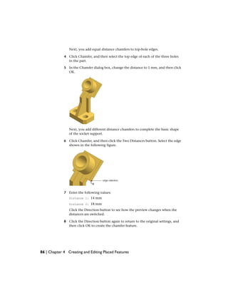 Next, you add equal distance chamfers to top-hole edges.
4 Click Chamfer, and then select the top edge of each of the three holes
in the part.
5 In the Chamfer dialog box, change the distance to 1 mm, and then click
OK.
Next, you add different distance chamfers to complete the basic shape
of the socket support.
6 Click Chamfer, and then click the Two Distances button. Select the edge
shown in the following figure.
7 Enter the following values:
Distance 1: 14 mm
Distance 2: 18 mm
Click the Direction button to see how the preview changes when the
distances are switched.
8 Click the Direction button again to return to the original settings, and
then click OK to create the chamfer feature.
86 | Chapter 4 Creating and Editing Placed Features
 