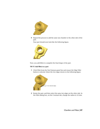 9 Repeat this process to add the same size chamfer to the other side of the
part.
Your part should now look like the following figure.
Next, you add fillets to complete the final shape of the part.
TRY IT: Add fillets to a part
1 Click Fillet from the Part Features panel bar and ensure the Edge Fillet
button is selected. Select the two edges shown in the following figure.
2 Rotate the part, and then select the same two edges on the other side. In
the Fillet dialog box, on the Constant tab, change the radius to 16 mm.
Chamfers and Fillets | 87
 