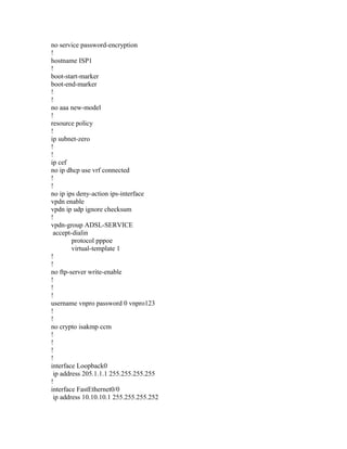 no service password-encryption
!
hostname ISP1
!
boot-start-marker
boot-end-marker
!
!
no aaa new-model
!
resource policy
!
ip subnet-zero
!
!
ip cef
no ip dhcp use vrf connected
!
!
no ip ips deny-action ips-interface
vpdn enable
vpdn ip udp ignore checksum
!
vpdn-group ADSL-SERVICE
accept-dialin
protocol pppoe
virtual-template 1
!
!
no ftp-server write-enable
!
!
!
username vnpro password 0 vnpro123
!
!
no crypto isakmp ccm
!
!
!
!
interface Loopback0
ip address 205.1.1.1 255.255.255.255
!
interface FastEthernet0/0
ip address 10.10.10.1 255.255.255.252
 