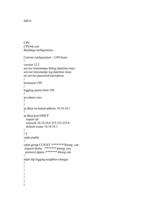 ISP1#
CPE:
CPE#sh run
Building configuration...
Current configuration : 1299 bytes
!
version 12.2
service timestamps debug datetime msec
service timestamps log datetime msec
no service password-encryption
!
hostname CPE
!
logging queue-limit 100
!
ip subnet-zero
!
!
ip dhcp excluded-address 10.10.10.1
!
ip dhcp pool DHCP
import all
network 10.10.10.0 255.255.255.0
default-router 10.10.10.1
!
! T
vpdn enable
!
vpdn-group CLIENT /********khong can
request-dialin /******* khong can
protocol pppoe /******* khong can
!
mpls ldp logging neighbor-changes
!
!
!
!
!
!
!
 