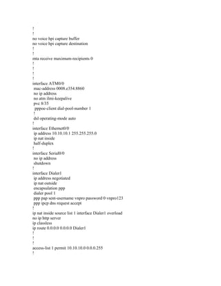 !
!
no voice hpi capture buffer
no voice hpi capture destination
!
!
mta receive maximum-recipients 0
!
!
!
!
interface ATM0/0
mac-address 0008.e354.8860
no ip address
no atm ilmi-keepalive
pvc 8/35
pppoe-client dial-pool-number 1
!
dsl operating-mode auto
!
interface Ethernet0/0
ip address 10.10.10.1 255.255.255.0
ip nat inside
half-duplex
!
interface Serial0/0
no ip address
shutdown
!
interface Dialer1
ip address negotiated
ip nat outside
encapsulation ppp
dialer pool 1
ppp pap sent-username vnpro password 0 vnpro123
ppp ipcp dns request accept
!
ip nat inside source list 1 interface Dialer1 overload
no ip http server
ip classless
ip route 0.0.0.0 0.0.0.0 Dialer1
!
!
!
access-list 1 permit 10.10.10.0 0.0.0.255
!
 