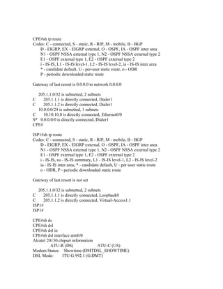 CPE#sh ip route
Codes: C - connected, S - static, R - RIP, M - mobile, B - BGP
D - EIGRP, EX - EIGRP external, O - OSPF, IA - OSPF inter area
N1 - OSPF NSSA external type 1, N2 - OSPF NSSA external type 2
E1 - OSPF external type 1, E2 - OSPF external type 2
i - IS-IS, L1 - IS-IS level-1, L2 - IS-IS level-2, ia - IS-IS inter area
* - candidate default, U - per-user static route, o - ODR
P - periodic downloaded static route
Gateway of last resort is 0.0.0.0 to network 0.0.0.0
205.1.1.0/32 is subnetted, 2 subnets
C 205.1.1.1 is directly connected, Dialer1
C 205.1.1.2 is directly connected, Dialer1
10.0.0.0/24 is subnetted, 1 subnets
C 10.10.10.0 is directly connected, Ethernet0/0
S* 0.0.0.0/0 is directly connected, Dialer1
CPE#
ISP1#sh ip route
Codes: C - connected, S - static, R - RIP, M - mobile, B - BGP
D - EIGRP, EX - EIGRP external, O - OSPF, IA - OSPF inter area
N1 - OSPF NSSA external type 1, N2 - OSPF NSSA external type 2
E1 - OSPF external type 1, E2 - OSPF external type 2
i - IS-IS, su - IS-IS summary, L1 - IS-IS level-1, L2 - IS-IS level-2
ia - IS-IS inter area, * - candidate default, U - per-user static route
o - ODR, P - periodic downloaded static route
Gateway of last resort is not set
205.1.1.0/32 is subnetted, 2 subnets
C 205.1.1.1 is directly connected, Loopback0
C 205.1.1.2 is directly connected, Virtual-Access1.1
ISP1#
ISP1#
CPE#sh ds
CPE#sh dsl
CPE#sh dsl in
CPE#sh dsl interface atm0/0
Alcatel 20150 chipset information
ATU-R (DS) ATU-C (US)
Modem Status: Showtime (DMTDSL_SHOWTIME)
DSL Mode: ITU G.992.1 (G.DMT)
 