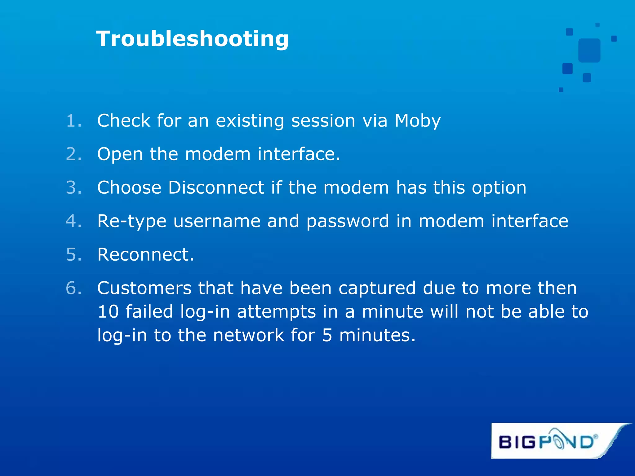 Troubleshooting Check for an existing session via Moby Open the modem interface. Choose Disconnect if the modem has this option Re-type username and password in modem interface Reconnect.  Customers that have been captured due to more then 10 failed log-in attempts in a minute will not be able to log-in to the network for 5 minutes.  