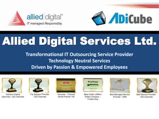Allied Digital Services Ltd.
Transformational IT Outsourcing Service Provider
Technology Neutral Services
Driven by Passion & Empowered Employees
Solution Champ
(Security) - DQ Channels
Top Solution Provider
- DQ Channels
Honoree – Channel
World Premier 100
Best Under a Billion
Dollar Company -
Forbes Asia
Best Managed Service
Provider - CRN
Best Service Provider
- DQ Channels
 