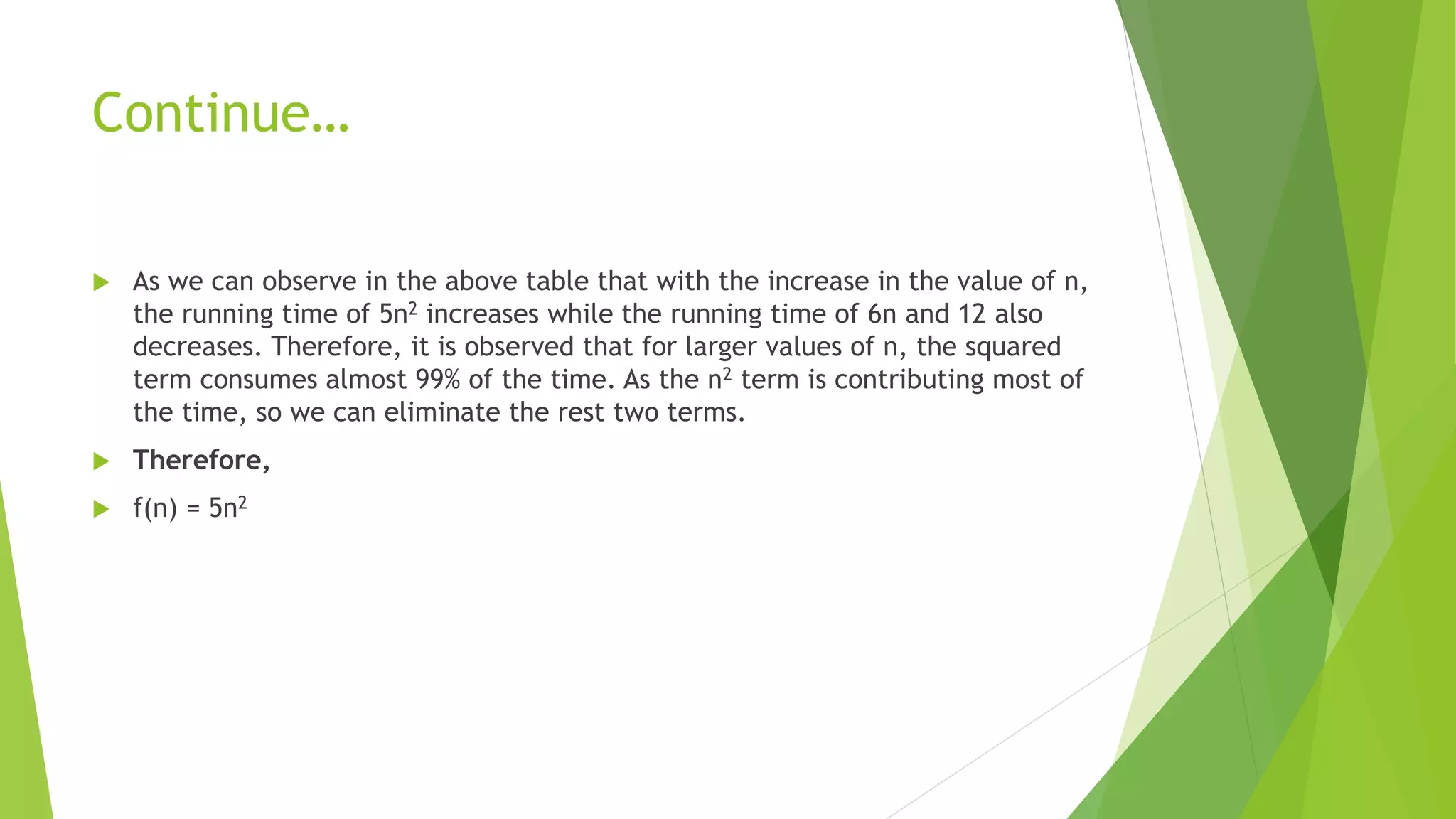 Continue…
 As we can observe in the above table that with the increase in the value of n,
the running time of 5n2 increases while the running time of 6n and 12 also
decreases. Therefore, it is observed that for larger values of n, the squared
term consumes almost 99% of the time. As the n2 term is contributing most of
the time, so we can eliminate the rest two terms.
 Therefore,
 f(n) = 5n2
 