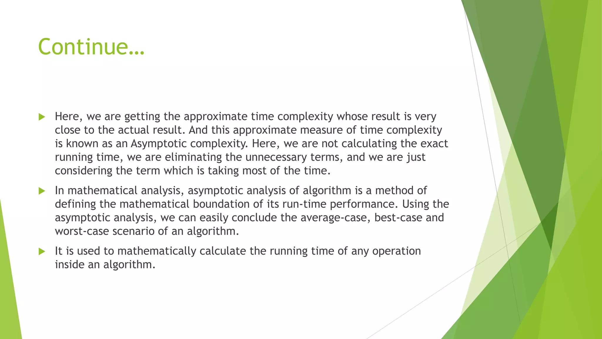 Continue…
 Here, we are getting the approximate time complexity whose result is very
close to the actual result. And this approximate measure of time complexity
is known as an Asymptotic complexity. Here, we are not calculating the exact
running time, we are eliminating the unnecessary terms, and we are just
considering the term which is taking most of the time.
 In mathematical analysis, asymptotic analysis of algorithm is a method of
defining the mathematical boundation of its run-time performance. Using the
asymptotic analysis, we can easily conclude the average-case, best-case and
worst-case scenario of an algorithm.
 It is used to mathematically calculate the running time of any operation
inside an algorithm.
 