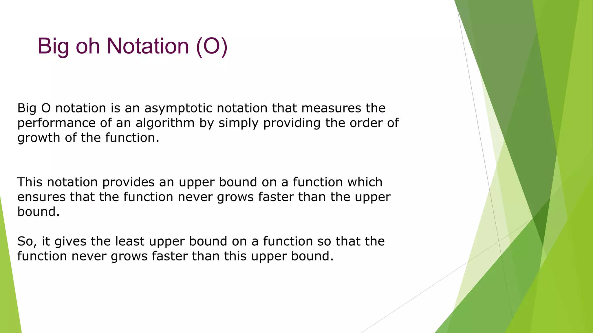 Big oh Notation (O)
Big O notation is an asymptotic notation that measures the
performance of an algorithm by simply providing the order of
growth of the function.
This notation provides an upper bound on a function which
ensures that the function never grows faster than the upper
bound.
So, it gives the least upper bound on a function so that the
function never grows faster than this upper bound.
 