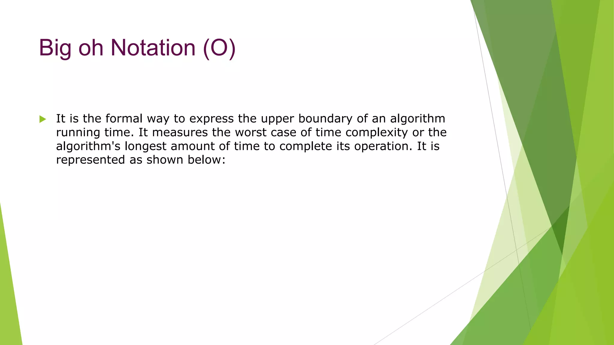 Big oh Notation (O)
 It is the formal way to express the upper boundary of an algorithm
running time. It measures the worst case of time complexity or the
algorithm's longest amount of time to complete its operation. It is
represented as shown below:
 
