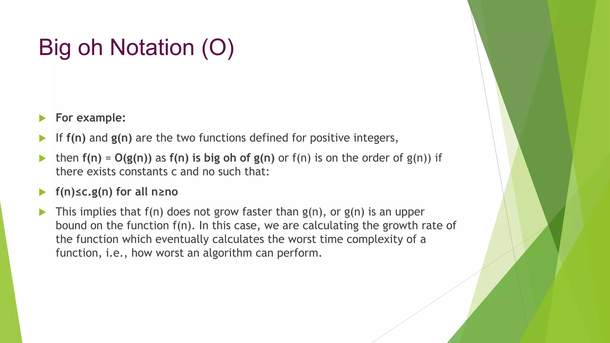 Big oh Notation (O)
 For example:
 If f(n) and g(n) are the two functions defined for positive integers,
 then f(n) = O(g(n)) as f(n) is big oh of g(n) or f(n) is on the order of g(n)) if
there exists constants c and no such that:
 f(n)≤c.g(n) for all n≥no
 This implies that f(n) does not grow faster than g(n), or g(n) is an upper
bound on the function f(n). In this case, we are calculating the growth rate of
the function which eventually calculates the worst time complexity of a
function, i.e., how worst an algorithm can perform.
 