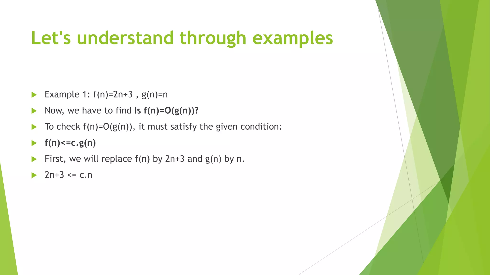 Let's understand through examples
 Example 1: f(n)=2n+3 , g(n)=n
 Now, we have to find Is f(n)=O(g(n))?
 To check f(n)=O(g(n)), it must satisfy the given condition:
 f(n)<=c.g(n)
 First, we will replace f(n) by 2n+3 and g(n) by n.
 2n+3 <= c.n
 