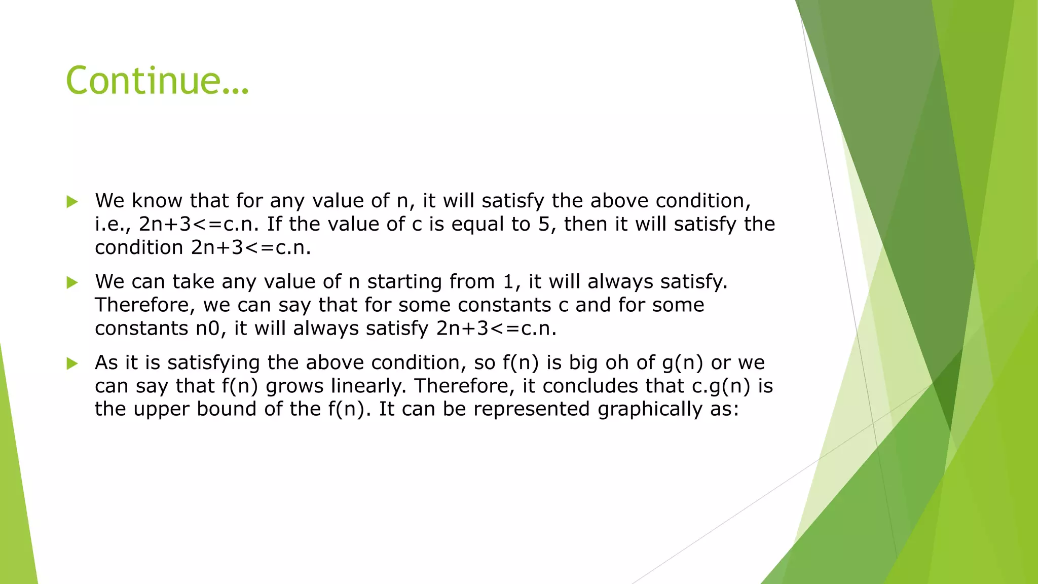 Continue…
 We know that for any value of n, it will satisfy the above condition,
i.e., 2n+3<=c.n. If the value of c is equal to 5, then it will satisfy the
condition 2n+3<=c.n.
 We can take any value of n starting from 1, it will always satisfy.
Therefore, we can say that for some constants c and for some
constants n0, it will always satisfy 2n+3<=c.n.
 As it is satisfying the above condition, so f(n) is big oh of g(n) or we
can say that f(n) grows linearly. Therefore, it concludes that c.g(n) is
the upper bound of the f(n). It can be represented graphically as:
 