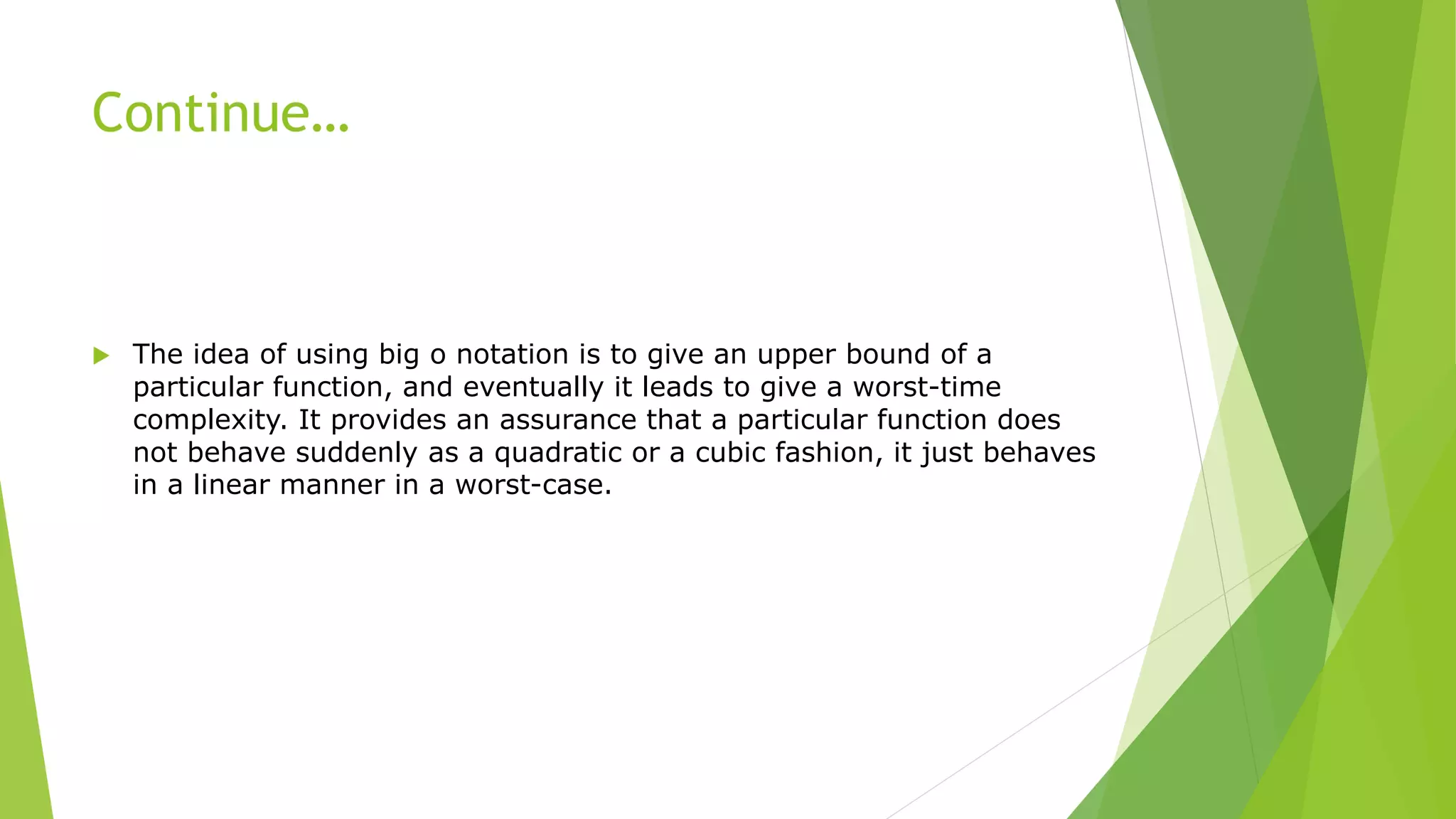 Continue…
 The idea of using big o notation is to give an upper bound of a
particular function, and eventually it leads to give a worst-time
complexity. It provides an assurance that a particular function does
not behave suddenly as a quadratic or a cubic fashion, it just behaves
in a linear manner in a worst-case.
 