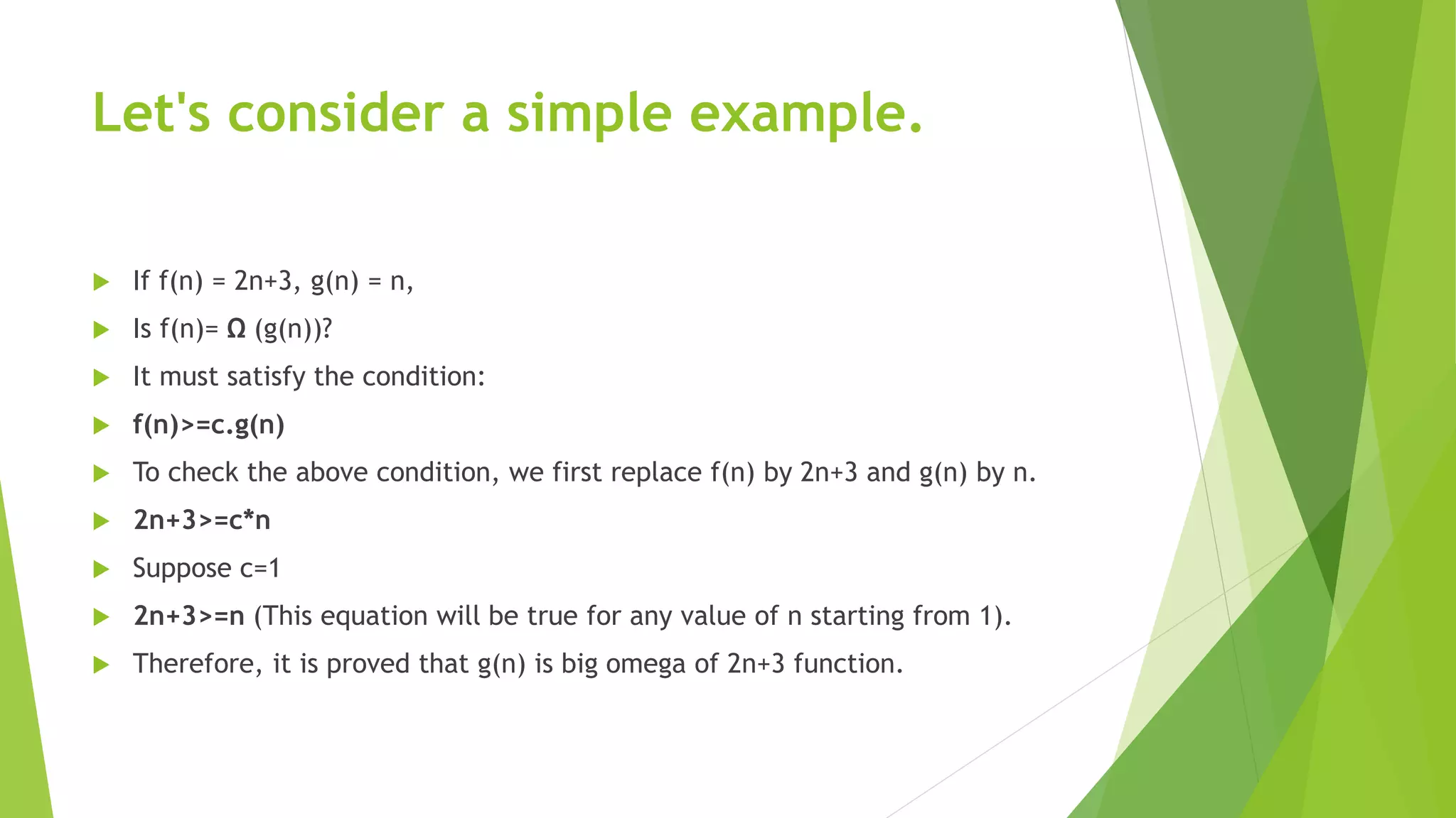 Let's consider a simple example.
 If f(n) = 2n+3, g(n) = n,
 Is f(n)= Ω (g(n))?
 It must satisfy the condition:
 f(n)>=c.g(n)
 To check the above condition, we first replace f(n) by 2n+3 and g(n) by n.
 2n+3>=c*n
 Suppose c=1
 2n+3>=n (This equation will be true for any value of n starting from 1).
 Therefore, it is proved that g(n) is big omega of 2n+3 function.
 