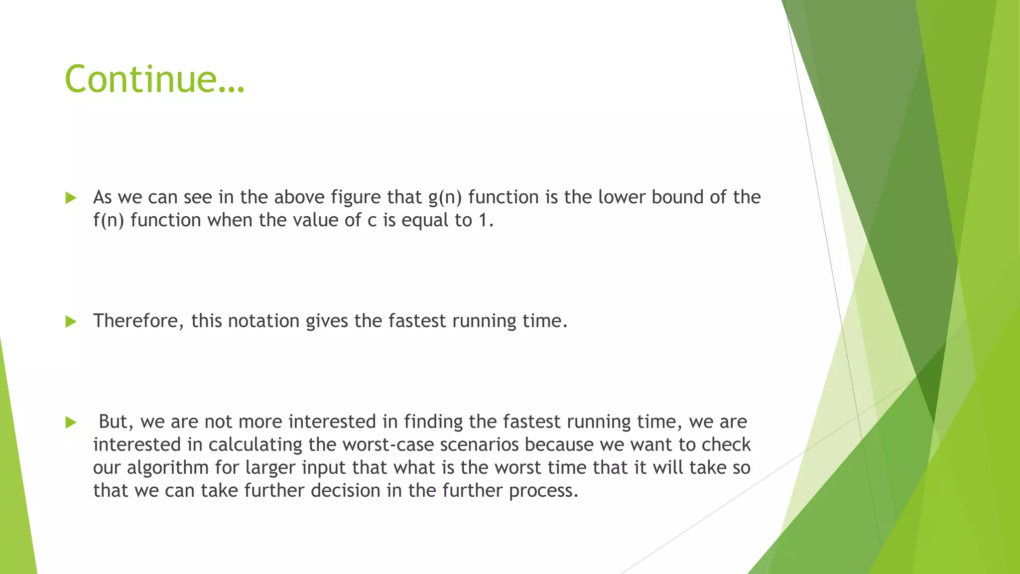Continue…
 As we can see in the above figure that g(n) function is the lower bound of the
f(n) function when the value of c is equal to 1.
 Therefore, this notation gives the fastest running time.
 But, we are not more interested in finding the fastest running time, we are
interested in calculating the worst-case scenarios because we want to check
our algorithm for larger input that what is the worst time that it will take so
that we can take further decision in the further process.
 