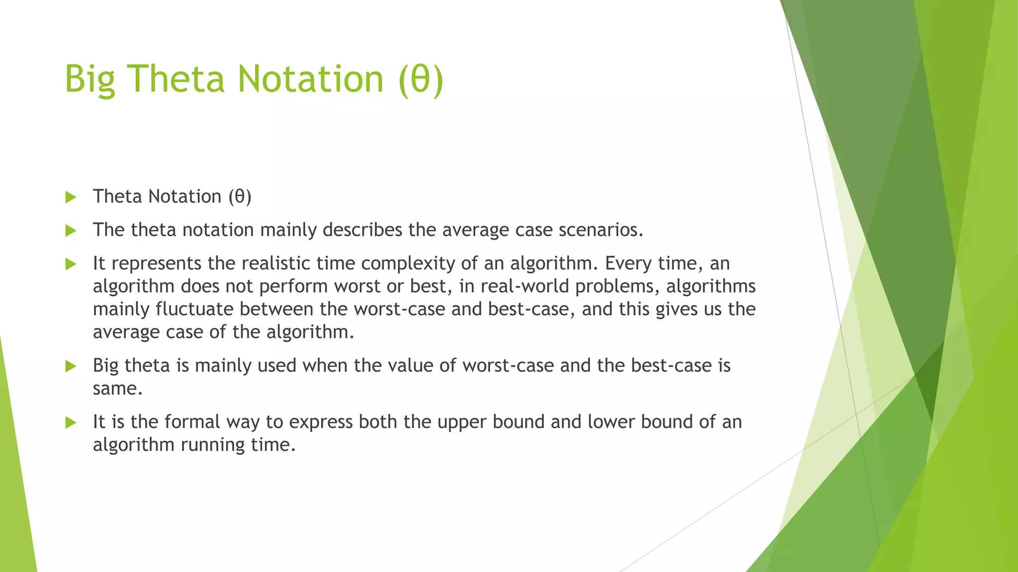 Big Theta Notation (θ)
 Theta Notation (θ)
 The theta notation mainly describes the average case scenarios.
 It represents the realistic time complexity of an algorithm. Every time, an
algorithm does not perform worst or best, in real-world problems, algorithms
mainly fluctuate between the worst-case and best-case, and this gives us the
average case of the algorithm.
 Big theta is mainly used when the value of worst-case and the best-case is
same.
 It is the formal way to express both the upper bound and lower bound of an
algorithm running time.
 
