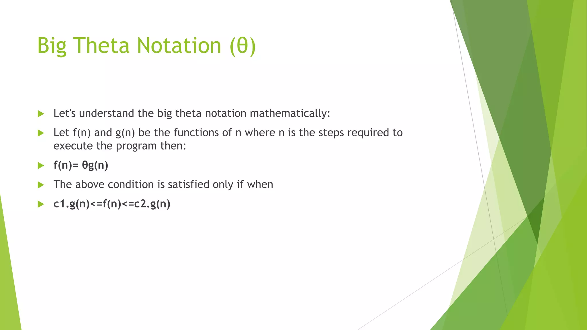 Big Theta Notation (θ)
 Let's understand the big theta notation mathematically:
 Let f(n) and g(n) be the functions of n where n is the steps required to
execute the program then:
 f(n)= θg(n)
 The above condition is satisfied only if when
 c1.g(n)<=f(n)<=c2.g(n)
 