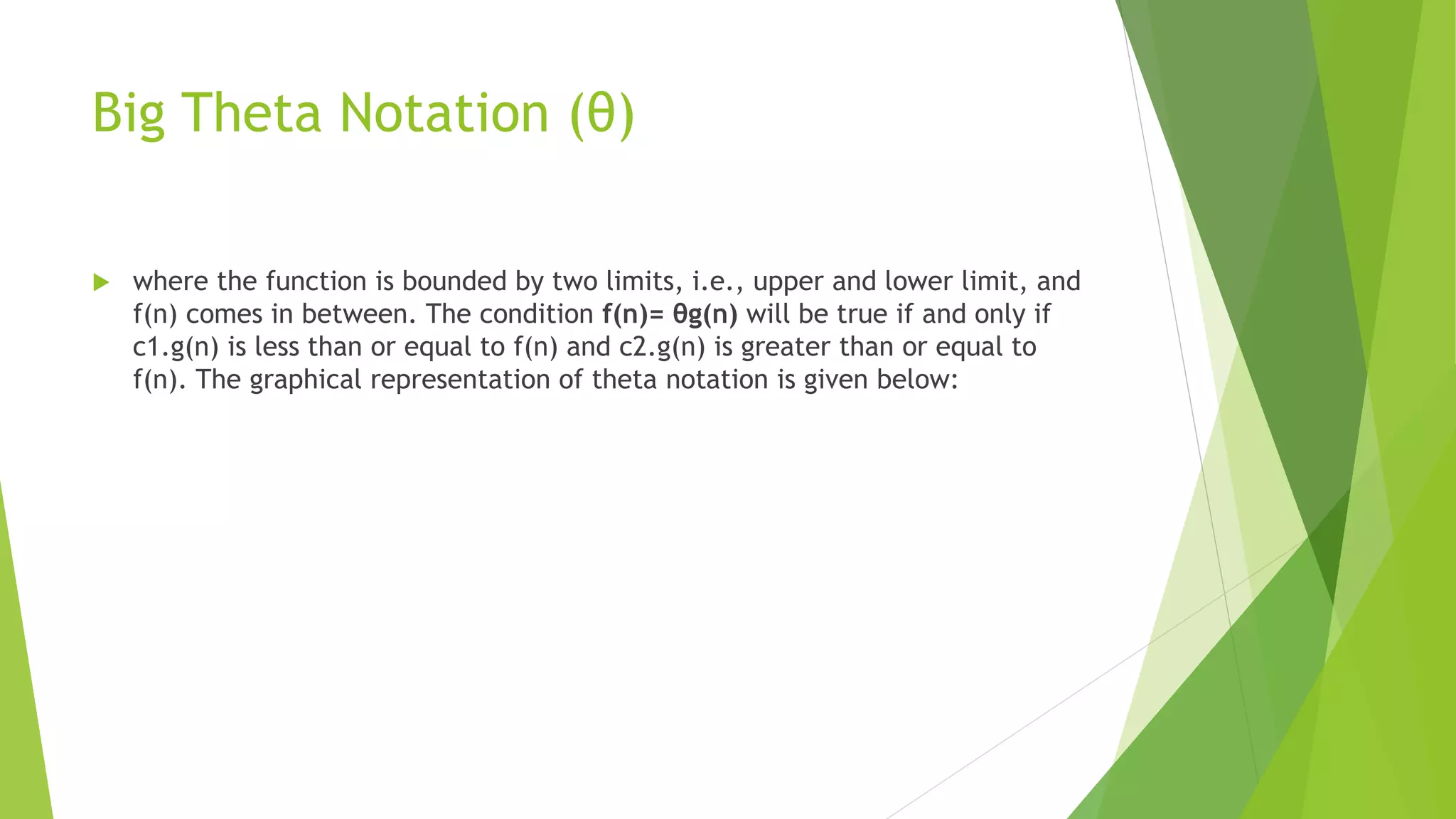 Big Theta Notation (θ)
 where the function is bounded by two limits, i.e., upper and lower limit, and
f(n) comes in between. The condition f(n)= θg(n) will be true if and only if
c1.g(n) is less than or equal to f(n) and c2.g(n) is greater than or equal to
f(n). The graphical representation of theta notation is given below:
 
