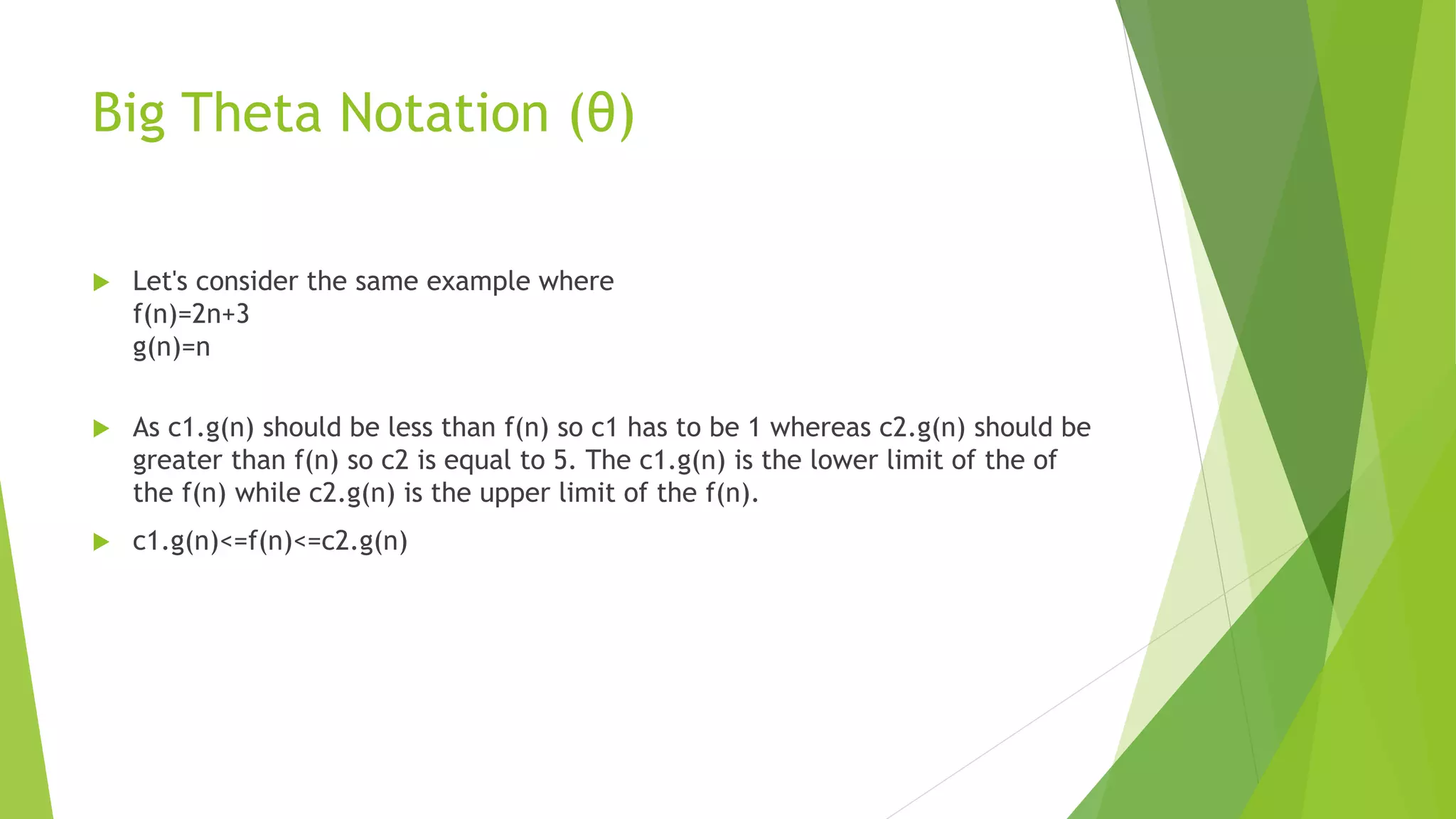 Big Theta Notation (θ)
 Let's consider the same example where
f(n)=2n+3
g(n)=n
 As c1.g(n) should be less than f(n) so c1 has to be 1 whereas c2.g(n) should be
greater than f(n) so c2 is equal to 5. The c1.g(n) is the lower limit of the of
the f(n) while c2.g(n) is the upper limit of the f(n).
 c1.g(n)<=f(n)<=c2.g(n)
 