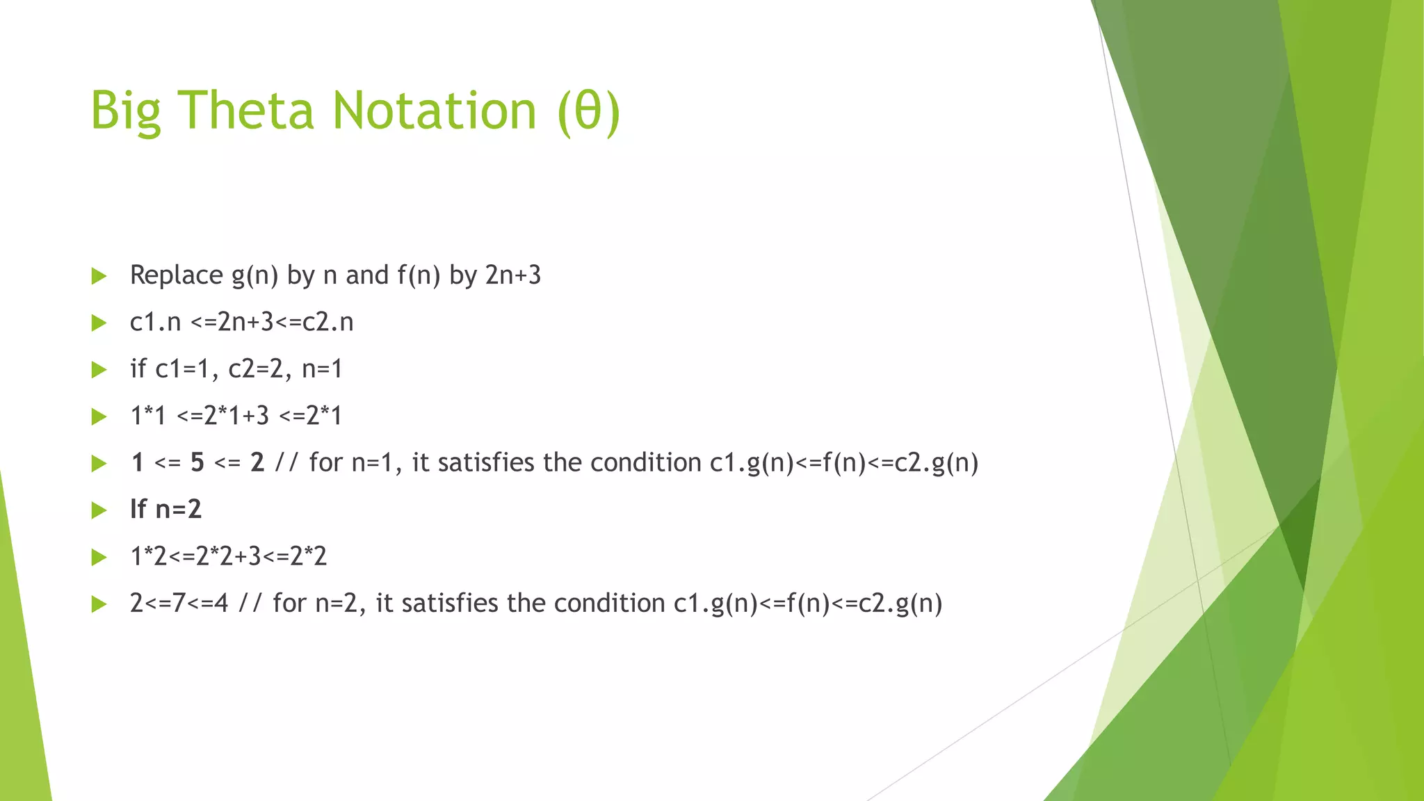Big Theta Notation (θ)
 Replace g(n) by n and f(n) by 2n+3
 c1.n <=2n+3<=c2.n
 if c1=1, c2=2, n=1
 1*1 <=2*1+3 <=2*1
 1 <= 5 <= 2 // for n=1, it satisfies the condition c1.g(n)<=f(n)<=c2.g(n)
 If n=2
 1*2<=2*2+3<=2*2
 2<=7<=4 // for n=2, it satisfies the condition c1.g(n)<=f(n)<=c2.g(n)
 