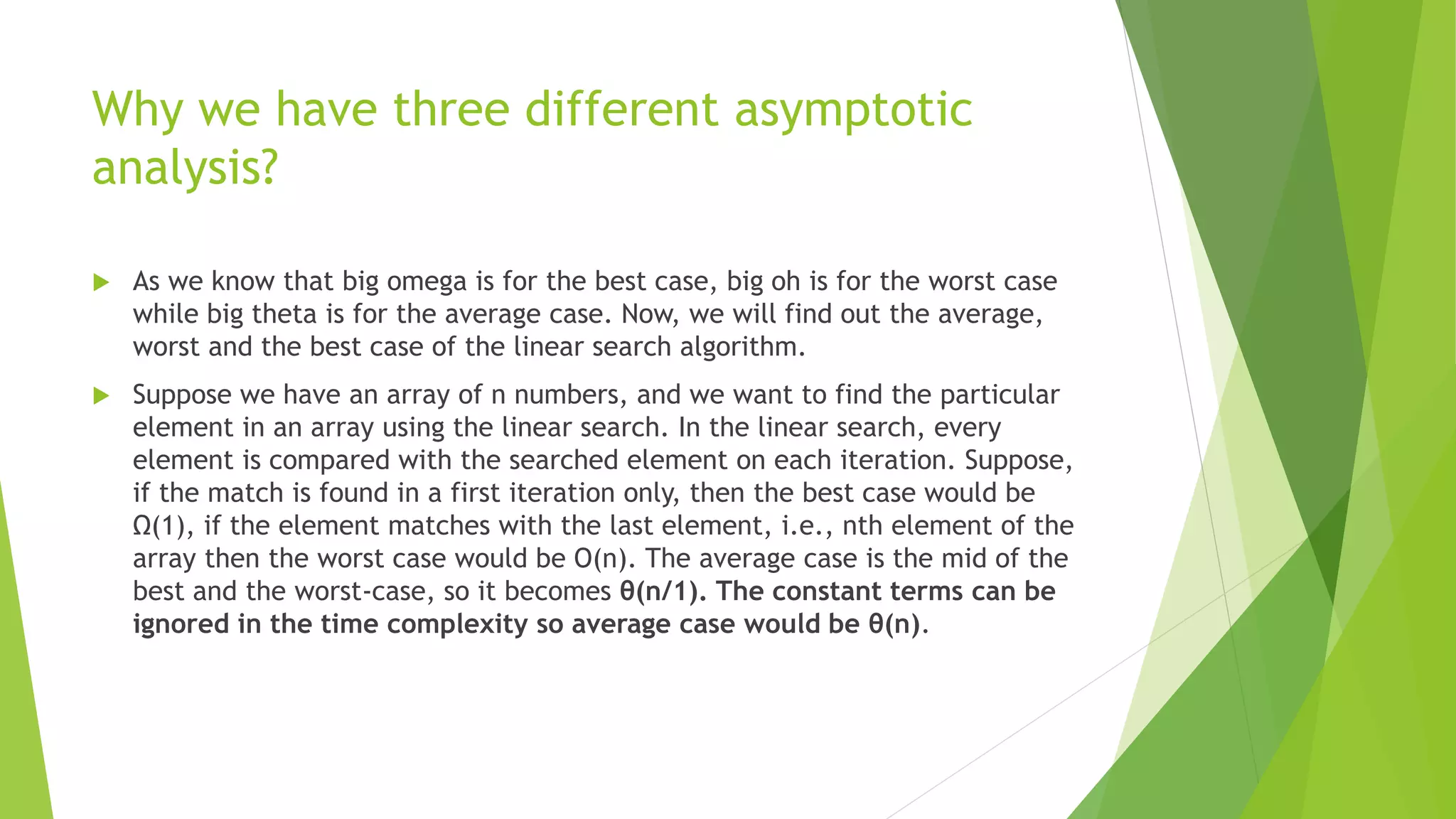 Why we have three different asymptotic
analysis?
 As we know that big omega is for the best case, big oh is for the worst case
while big theta is for the average case. Now, we will find out the average,
worst and the best case of the linear search algorithm.
 Suppose we have an array of n numbers, and we want to find the particular
element in an array using the linear search. In the linear search, every
element is compared with the searched element on each iteration. Suppose,
if the match is found in a first iteration only, then the best case would be
Ω(1), if the element matches with the last element, i.e., nth element of the
array then the worst case would be O(n). The average case is the mid of the
best and the worst-case, so it becomes θ(n/1). The constant terms can be
ignored in the time complexity so average case would be θ(n).
 