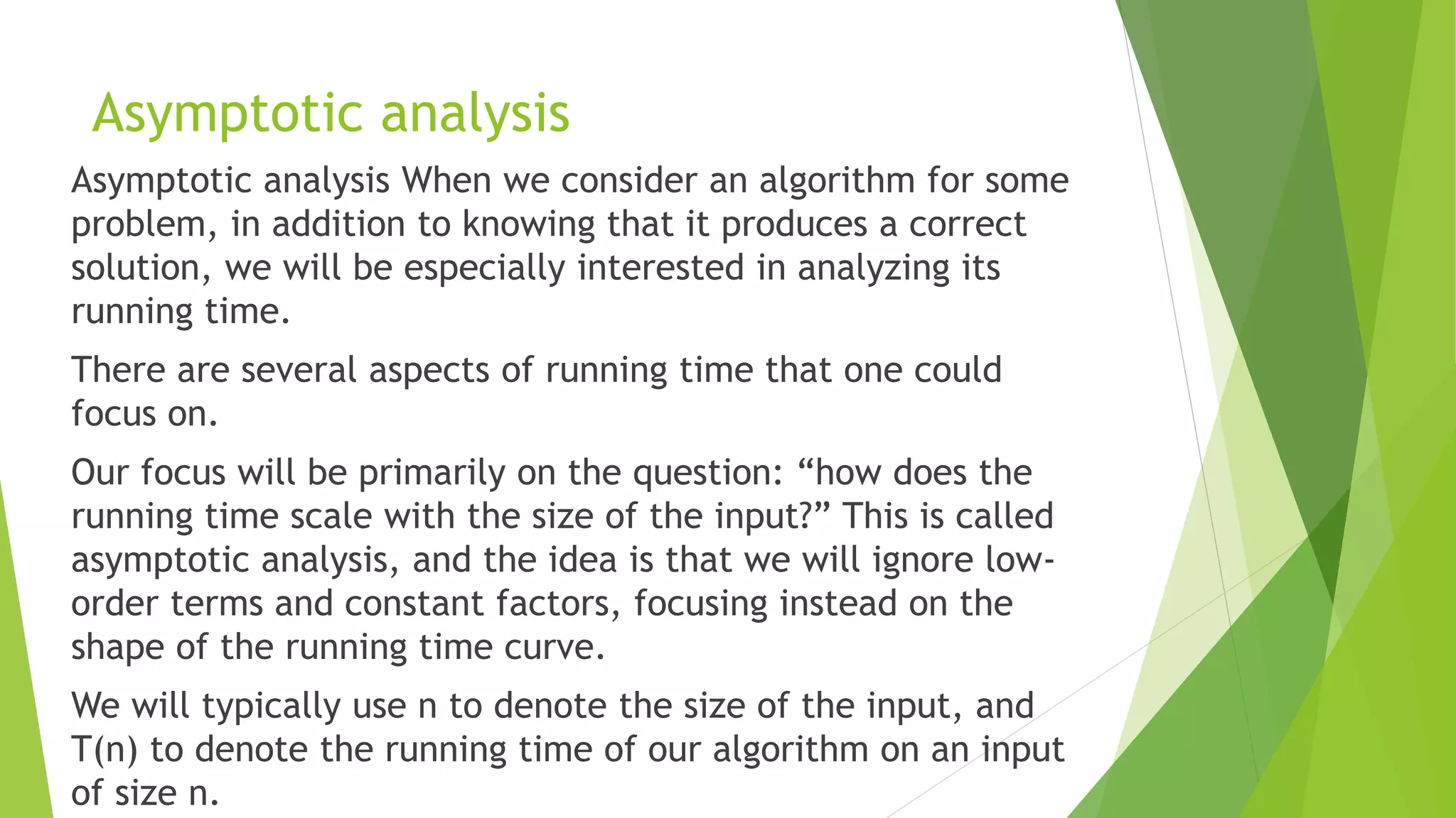 Asymptotic analysis
Asymptotic analysis When we consider an algorithm for some
problem, in addition to knowing that it produces a correct
solution, we will be especially interested in analyzing its
running time.
There are several aspects of running time that one could
focus on.
Our focus will be primarily on the question: “how does the
running time scale with the size of the input?” This is called
asymptotic analysis, and the idea is that we will ignore low-
order terms and constant factors, focusing instead on the
shape of the running time curve.
We will typically use n to denote the size of the input, and
T(n) to denote the running time of our algorithm on an input
of size n.
 