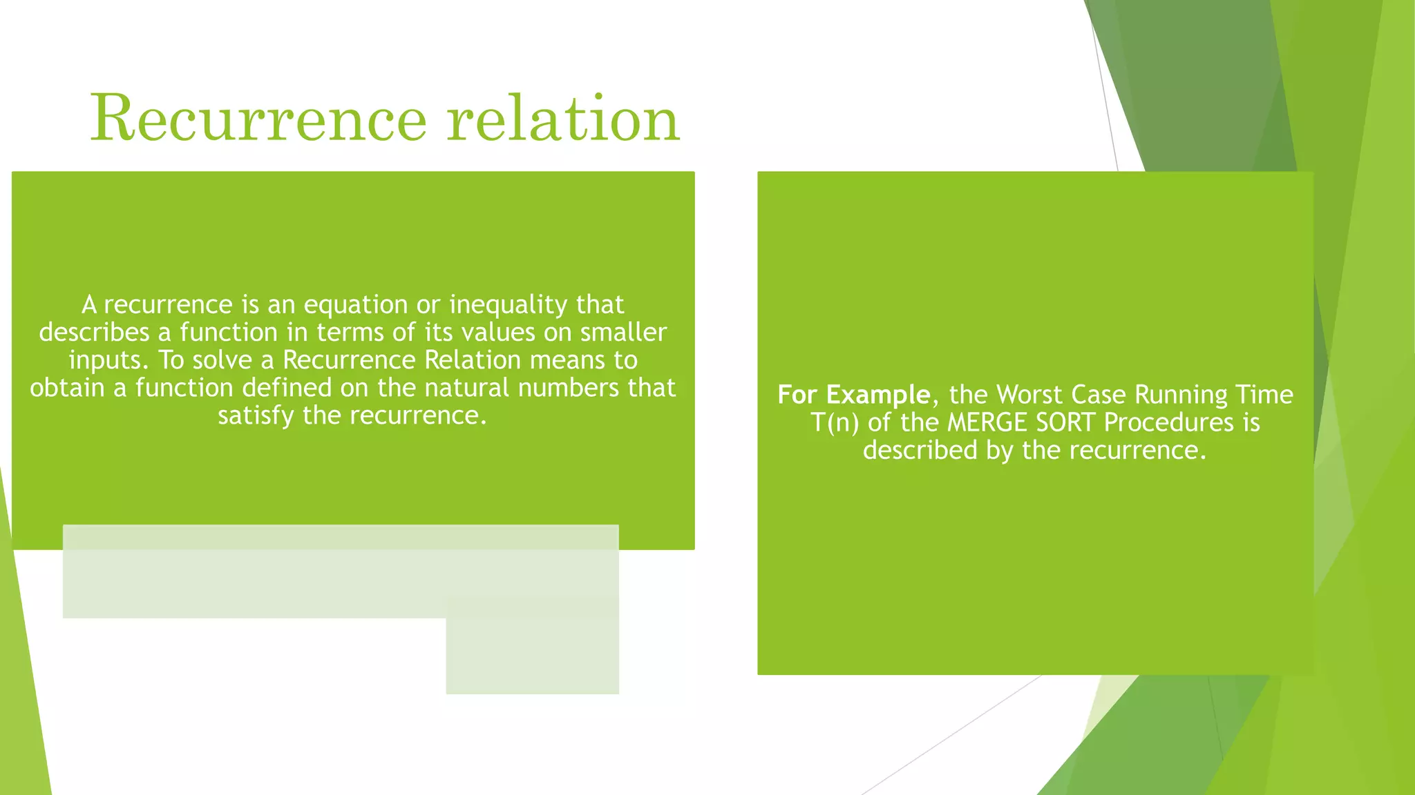 Recurrence relation
A recurrence is an equation or inequality that
describes a function in terms of its values on smaller
inputs. To solve a Recurrence Relation means to
obtain a function defined on the natural numbers that
satisfy the recurrence.
For Example, the Worst Case Running Time
T(n) of the MERGE SORT Procedures is
described by the recurrence.
 