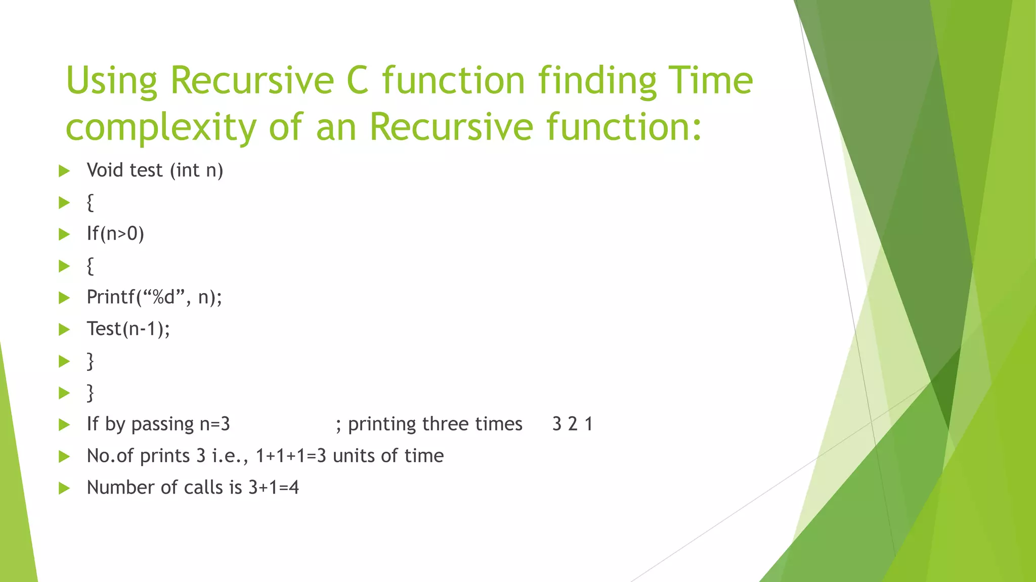 Using Recursive C function finding Time
complexity of an Recursive function:
 Void test (int n)
 {
 If(n>0)
 {
 Printf(“%d”, n);
 Test(n-1);
 }
 }
 If by passing n=3 ; printing three times 3 2 1
 No.of prints 3 i.e., 1+1+1=3 units of time
 Number of calls is 3+1=4
 