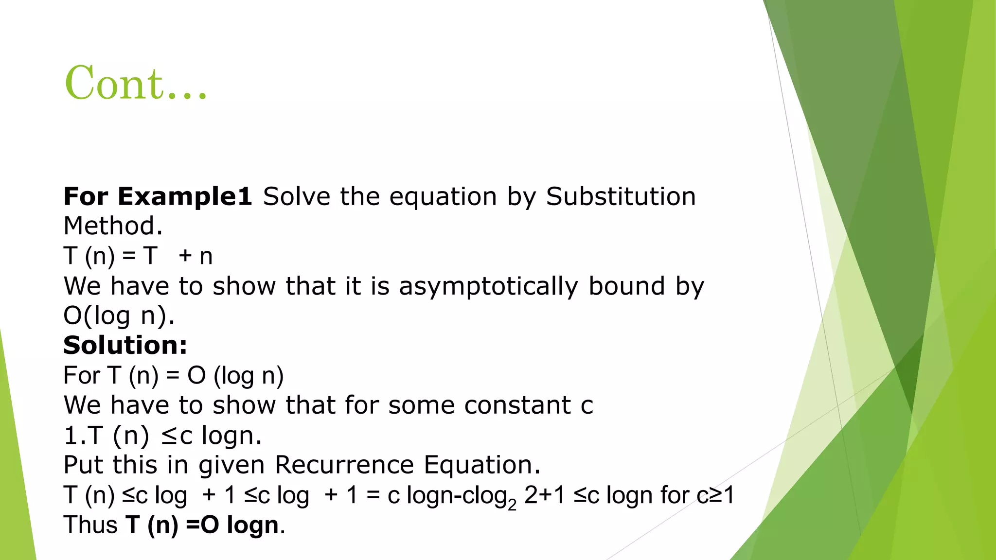 Cont…
For Example1 Solve the equation by Substitution
Method.
T (n) = T + n
We have to show that it is asymptotically bound by
O(log n).
Solution:
For T (n) = O (log n)
We have to show that for some constant c
1.T (n) ≤c logn.
Put this in given Recurrence Equation.
T (n) ≤c log + 1 ≤c log + 1 = c logn-clog2 2+1 ≤c logn for c≥1
Thus T (n) =O logn.
 