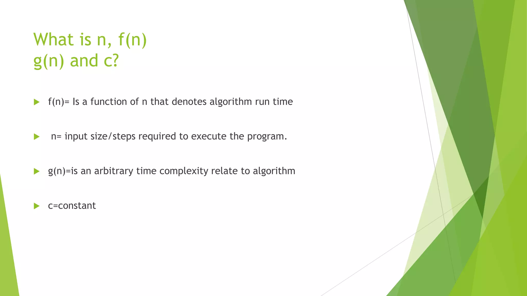 What is n, f(n)
g(n) and c?
 f(n)= Is a function of n that denotes algorithm run time
 n= input size/steps required to execute the program.
 g(n)=is an arbitrary time complexity relate to algorithm
 c=constant
 