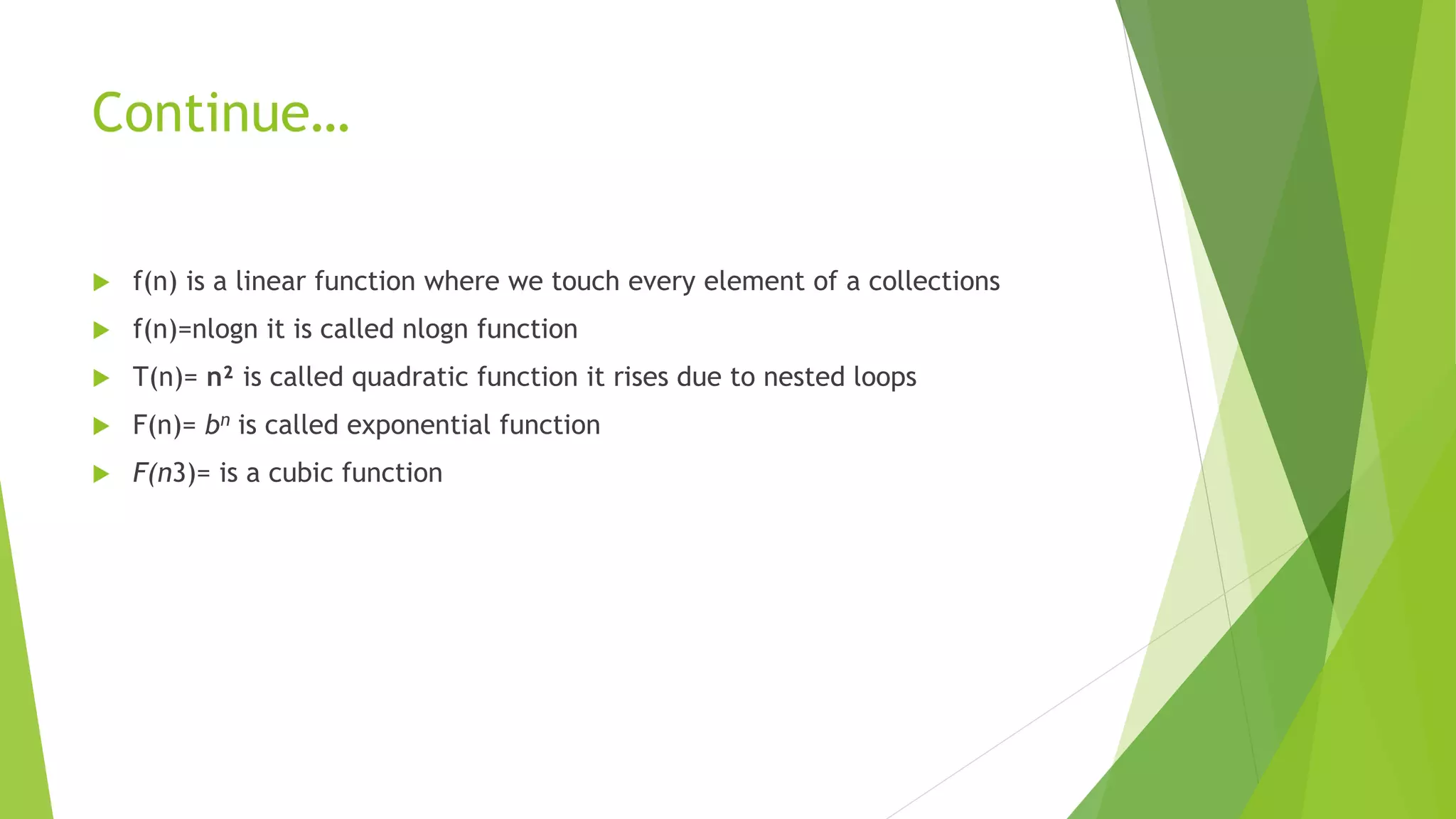 Continue…
 f(n) is a linear function where we touch every element of a collections
 f(n)=nlogn it is called nlogn function
 T(n)= n² is called quadratic function it rises due to nested loops
 F(n)= bn is called exponential function
 F(n3)= is a cubic function
 