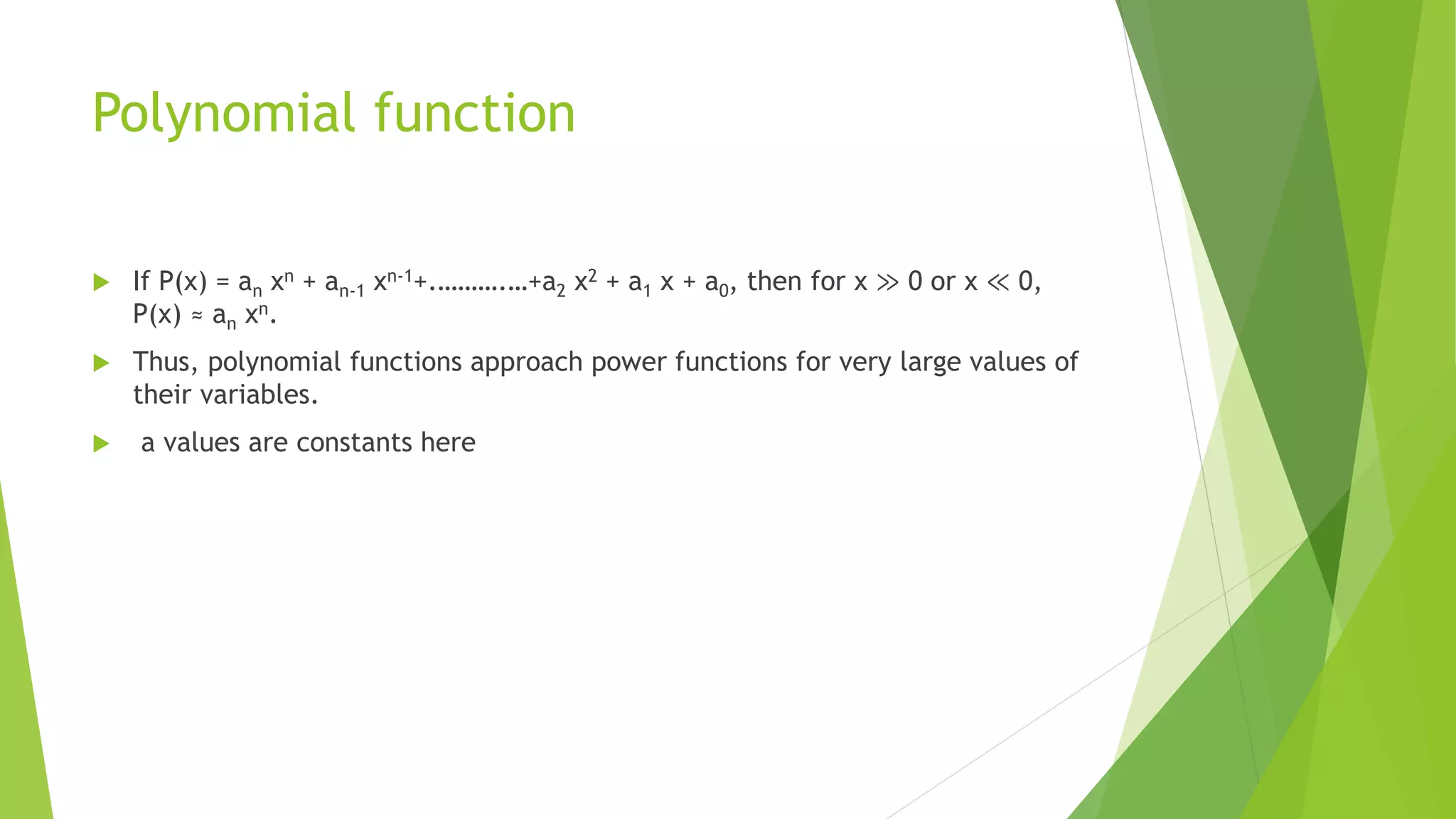 Polynomial function
 If P(x) = an xn + an-1 xn-1+.……….…+a2 x2 + a1 x + a0, then for x ≫ 0 or x ≪ 0,
P(x) ≈ an xn.
 Thus, polynomial functions approach power functions for very large values of
their variables.
 a values are constants here
 