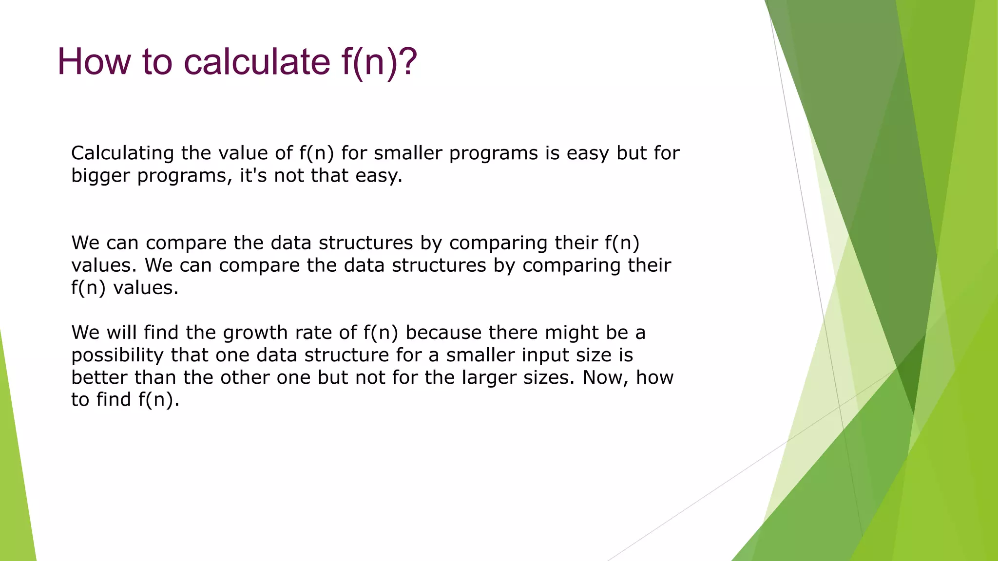 How to calculate f(n)?
Calculating the value of f(n) for smaller programs is easy but for
bigger programs, it's not that easy.
We can compare the data structures by comparing their f(n)
values. We can compare the data structures by comparing their
f(n) values.
We will find the growth rate of f(n) because there might be a
possibility that one data structure for a smaller input size is
better than the other one but not for the larger sizes. Now, how
to find f(n).
 