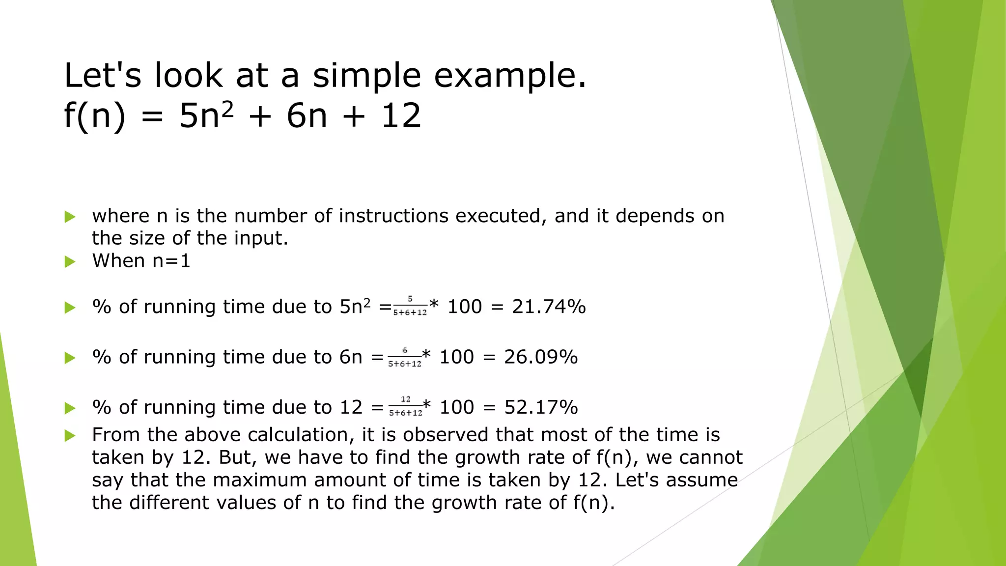 Let's look at a simple example.
f(n) = 5n2 + 6n + 12
 where n is the number of instructions executed, and it depends on
the size of the input.
 When n=1
 % of running time due to 5n2 = * 100 = 21.74%
 % of running time due to 6n = * 100 = 26.09%
 % of running time due to 12 = * 100 = 52.17%
 From the above calculation, it is observed that most of the time is
taken by 12. But, we have to find the growth rate of f(n), we cannot
say that the maximum amount of time is taken by 12. Let's assume
the different values of n to find the growth rate of f(n).
 