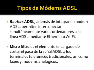    Routers ADSL, además de integrar el módem
    ADSL, permiten interconectar
    simultáneamente varios ordenadores a la
    línea ADSL mediante Ethernet o Wi-Fi.

   Micro filtro es el elemento encargado de
    cortar el paso de la señal ADSL a los
    terminales telefónicos tradicionales, así como
    faxes y módems analógicos.
 
