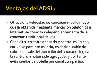    Ofrece una velocidad de conexión mucho mayor
    que la obtenida mediante marcación telefónica a
    Internet, se conecta independientemente de la
    conexión tradicional de voz.
   Cada circuito entre abonado y central es único y
    exclusivo para ese usuario, es decir el cable de
    cobre que sale del domicilio del abonado llega a
    la central sin haber sido agregado, y por tanto
    evita cuellos de botella por canal compartido
 