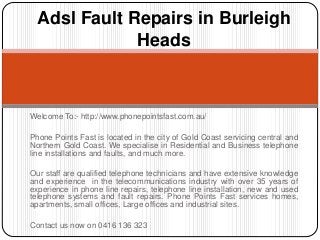 Adsl Fault Repairs in Burleigh 
Heads 
Welcome To:- http://www.phonepointsfast.com.au/ 
Phone Points Fast is located in the city of Gold Coast servicing central and 
Northern Gold Coast. We specialise in Residential and Business telephone 
line installations and faults, and much more. 
Our staff are qualified telephone technicians and have extensive knowledge 
and experience in the telecommunications industry with over 35 years of 
experience in phone line repairs, telephone line installation, new and used 
telephone systems and fault repairs. Phone Points Fast services homes, 
apartments, small offices, Large offices and industrial sites. 
Contact us now on 0416 136 323 
 