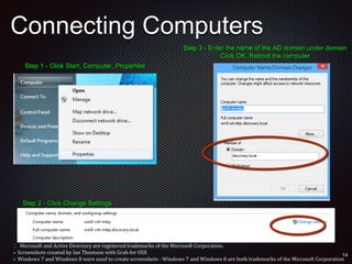 Connecting Computers
Step 1 - Click Start, Computer, Properties
Step 2 - Click Change Settings
Step 3 - Enter the name of the AD domain under domain
Click OK, Reboot the computer
 Microsoft and Active Directory are registered trademarks of the Microsoft Corporation.
• Screenshots created by Ian Thomson with Grab for OSX
• Windows 7 and Windows 8 were used to create screenshots - Windows 7 and Windows 8 are both trademarks of the Microsoft Corporation
 