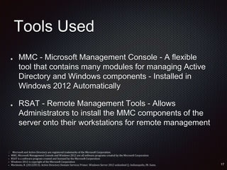 Tools Used
MMC - Microsoft Management Console - A flexible
tool that contains many modules for managing Active
Directory and Windows components - Installed in
Windows 2012 Automatically
RSAT - Remote Management Tools - Allows
Administrators to install the MMC components of the
server onto their workstations for remote management
 Microsoft and Active Directory are registered trademarks of the Microsoft Corporation.
• MMC, Microsoft Management Console and Windows 2012 are all software programs created by the Microsoft Corporation
• RSAT is a software program created and licensed by the Microsoft Corporation
• Windows 2012 is copyright of the Microsoft Corporation
• Morimoto, R. (20122013). Active Directory Domain Services Primer. Windows Server 2012 unleashed (). Indianapolis, IN: Sams.
 